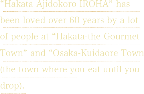“Hakata Ajidokoro IROHA” has been loved over 60 years by a lot of people at “Hakata-the Gourmet Town” and “Osaka-Kuidaore Town (the town where you eat until you drop).